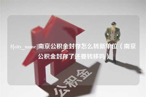 仁寿南京公积金封存怎么转新单位（南京公积金封存了还要转移吗）